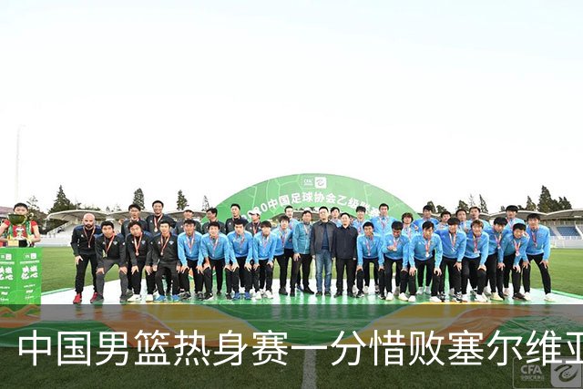 中国男篮热身赛一分惜败塞尔维亚KK FMP俱乐部队